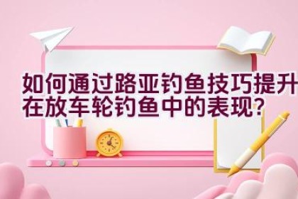 如何通过路亚钓鱼技巧提升在放车轮钓鱼中的表现？