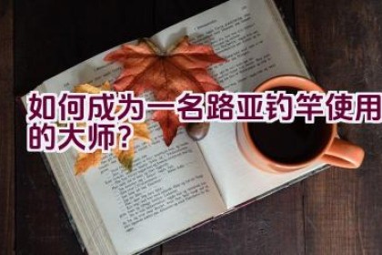 如何成为一名路亚钓竿使用的大师？