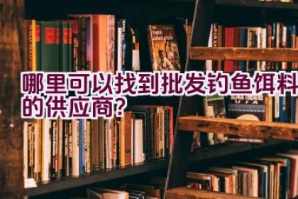 哪里可以找到批发钓鱼饵料的供应商？