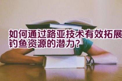 如何通过路亚技术有效拓展钓鱼资源的潜力？