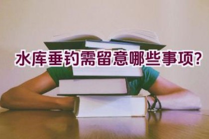 水库垂钓需留意哪些事项？
