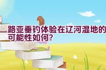 路亚垂钓体验在辽河湿地的可能性如何？