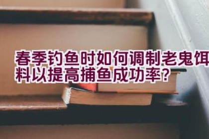 春季钓鱼时如何调制老鬼饵料以提高捕鱼成功率？