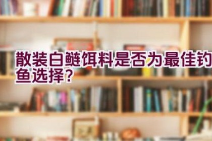 散装白鲢饵料是否为最佳钓鱼选择？