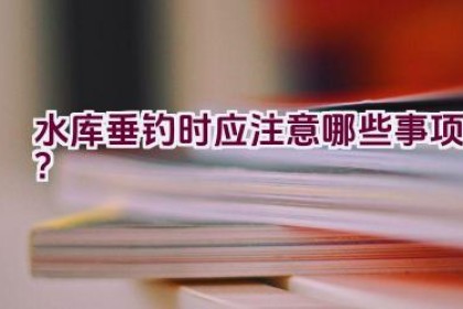 水库垂钓时应注意哪些事项？