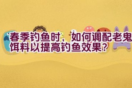 春季钓鱼时，如何调配老鬼饵料以提高钓鱼效果？