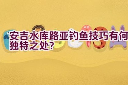 安吉水库路亚钓鱼技巧有何独特之处？