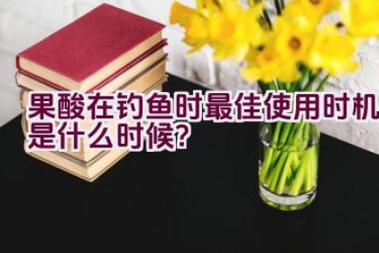 果酸在钓鱼时最佳使用时机是什么时候？