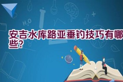 安吉水库路亚垂钓技巧有哪些？