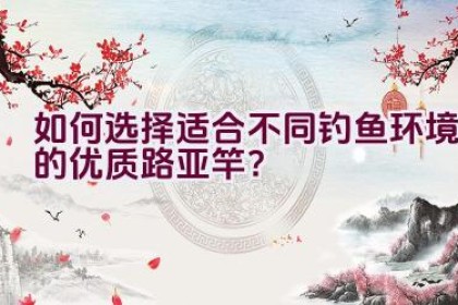 如何选择适合不同钓鱼环境的优质路亚竿？