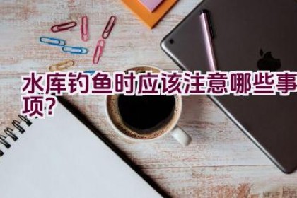 水库钓鱼时应该注意哪些事项？