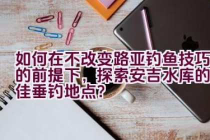 如何在不改变路亚钓鱼技巧的前提下，探索安吉水库的最佳垂钓地点？