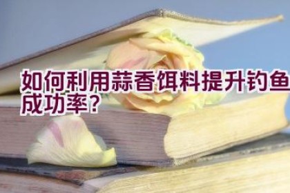 如何利用蒜香饵料提升钓鱼成功率？