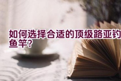 如何选择合适的顶级路亚钓鱼竿？