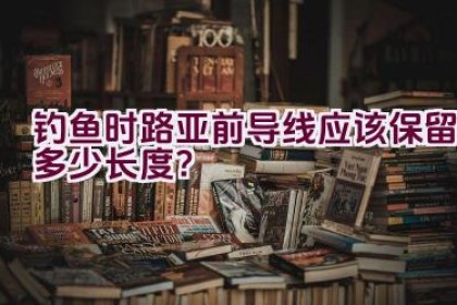钓鱼时路亚前导线应该保留多少长度？