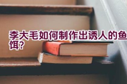 李大毛如何制作出诱人的鱼饵？