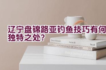 辽宁盘锦路亚钓鱼技巧有何独特之处？