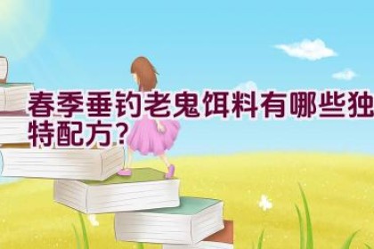 春季垂钓老鬼饵料有哪些独特配方？