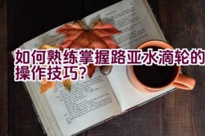 如何熟练掌握路亚水滴轮的操作技巧？