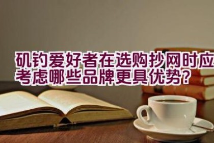 矶钓爱好者在选购抄网时应考虑哪些品牌更具优势？