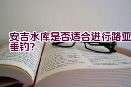 安吉水库是否适合进行路亚垂钓？