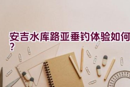 安吉水库路亚垂钓体验如何？