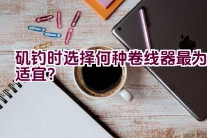 矶钓时选择何种卷线器最为适宜？