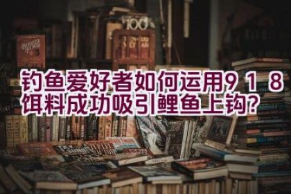钓鱼爱好者如何运用918饵料成功吸引鲤鱼上钩？