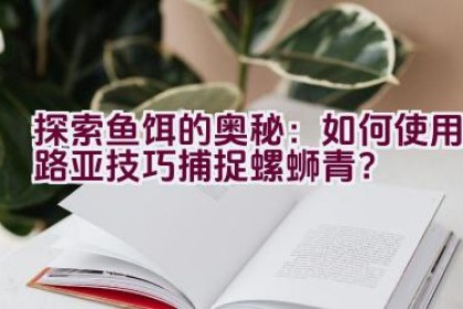 “探索鱼饵的奥秘：如何使用路亚技巧捕捉螺蛳青？”