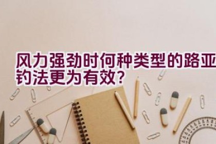 风力强劲时何种类型的路亚钓法更为有效？