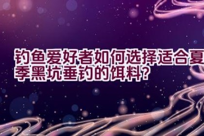 钓鱼爱好者如何选择适合夏季黑坑垂钓的饵料？