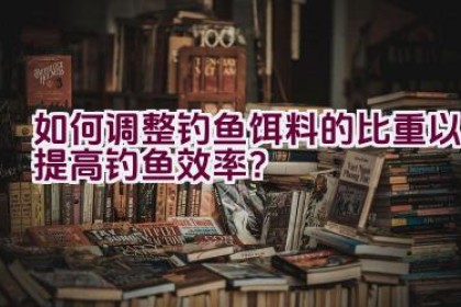 如何调整钓鱼饵料的比重以提高钓鱼效率？