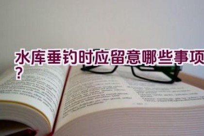 水库垂钓时应留意哪些事项？