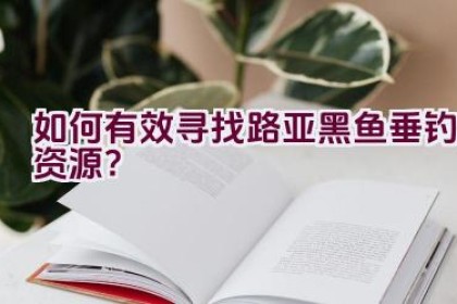如何有效寻找路亚黑鱼垂钓资源？