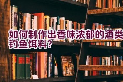 如何制作出香味浓郁的酒类钓鱼饵料？