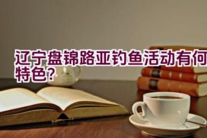 辽宁盘锦路亚钓鱼活动有何特色？