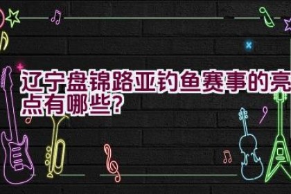 “辽宁盘锦路亚钓鱼赛事的亮点有哪些？”