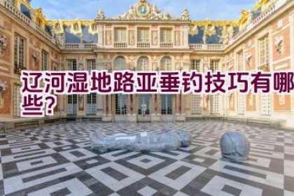辽河湿地路亚垂钓技巧有哪些？