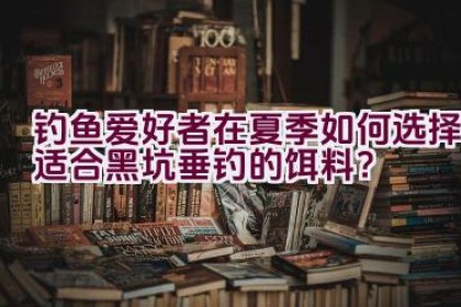 钓鱼爱好者在夏季如何选择适合黑坑垂钓的饵料？