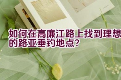 如何在高廉江路上找到理想的路亚垂钓地点？