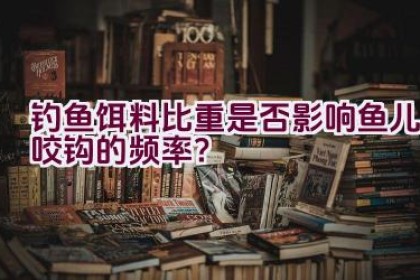 钓鱼饵料比重是否影响鱼儿咬钩的频率？