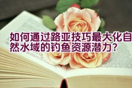 如何通过路亚技巧最大化自然水域的钓鱼资源潜力？