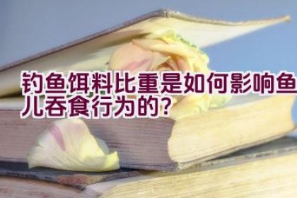钓鱼饵料比重是如何影响鱼儿吞食行为的？