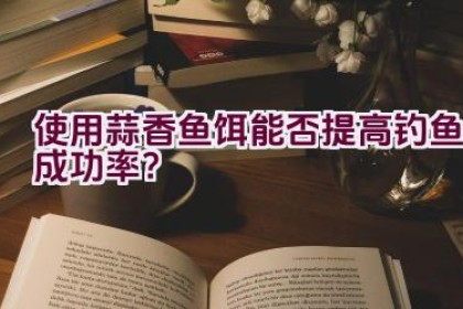 使用蒜香鱼饵能否提高钓鱼成功率？