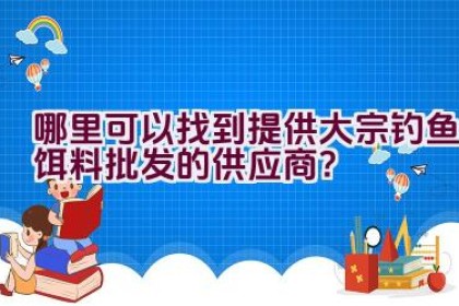 哪里可以找到提供大宗钓鱼饵料批发的供应商？