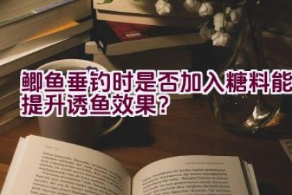 鲫鱼垂钓时是否加入糖料能提升诱鱼效果？