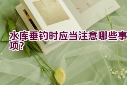 水库垂钓时应当注意哪些事项？
