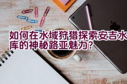 如何在水域狩猎探索安吉水库的神秘路亚魅力？