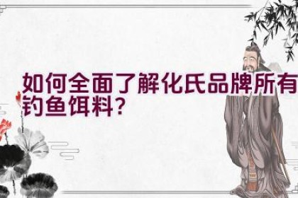 如何全面了解化氏品牌所有钓鱼饵料？