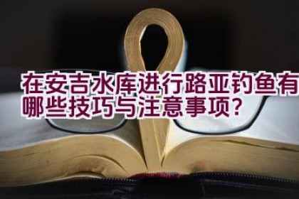 在安吉水库进行路亚钓鱼有哪些技巧与注意事项？
